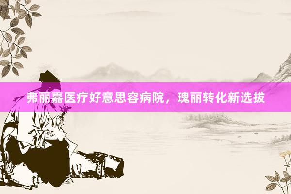 弗丽嘉医疗好意思容病院，瑰丽转化新选拔